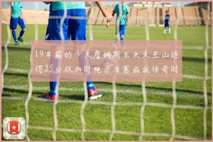 19年前的今天詹姆斯东决天王山连得25分双加时绝杀活塞成就传奇时刻