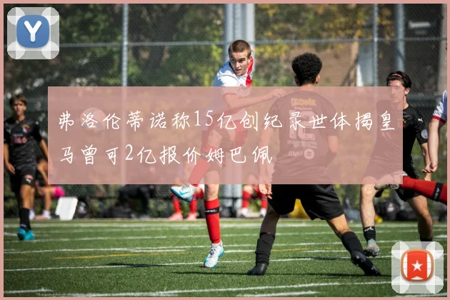 弗洛伦蒂诺称15亿创纪录世体揭皇马曾可2亿报价姆巴佩