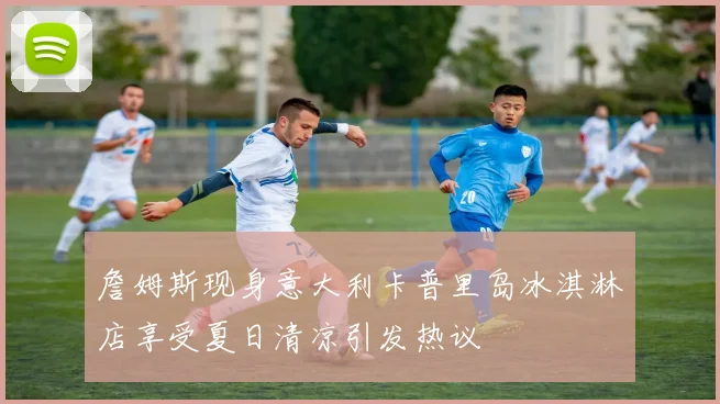 詹姆斯现身意大利卡普里岛冰淇淋店享受夏日清凉引发热议