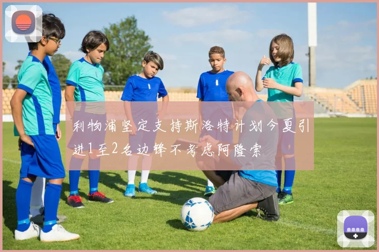 利物浦坚定支持斯洛特计划今夏引进1至2名边锋不考虑阿隆索