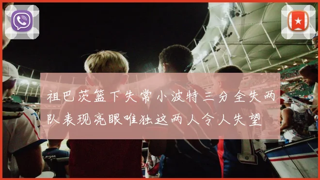 祖巴茨篮下失常小波特三分全失两队表现亮眼唯独这两人令人失望