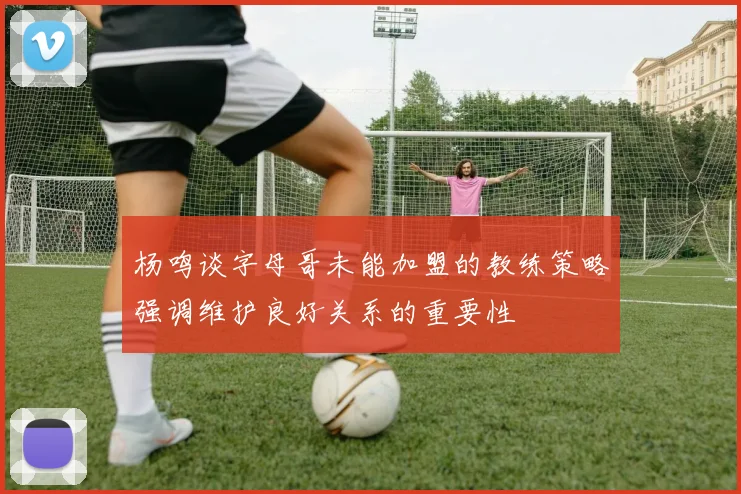 杨鸣谈字母哥未能加盟的教练策略强调维护良好关系的重要性