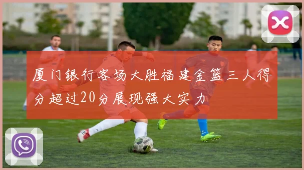 厦门银行客场大胜福建金篮三人得分超过20分展现强大实力