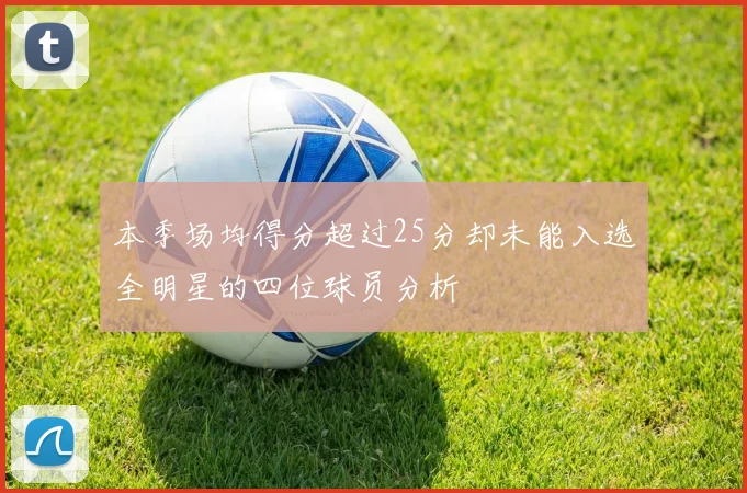 本季场均得分超过25分却未能入选全明星的四位球员分析