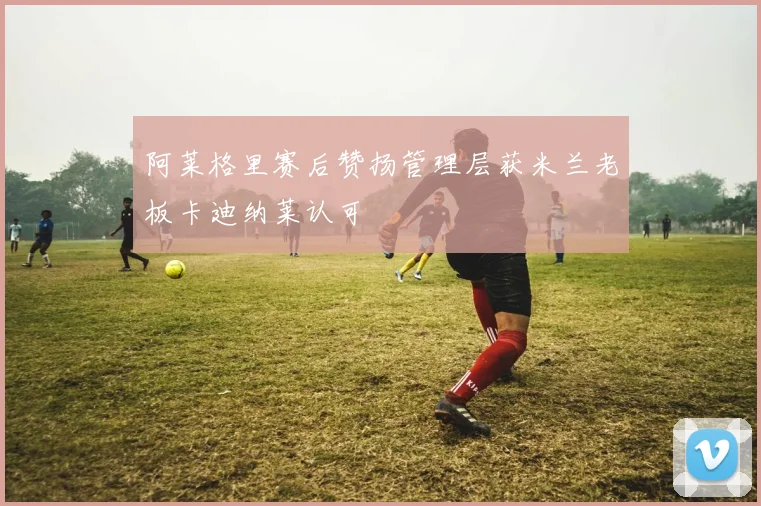 阿莱格里赛后赞扬管理层获米兰老板卡迪纳莱认可