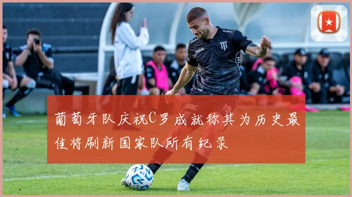 葡萄牙队庆祝C罗成就称其为历史最佳将刷新国家队所有纪录