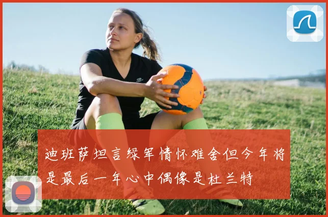 迪班萨坦言绿军情怀难舍但今年将是最后一年心中偶像是杜兰特