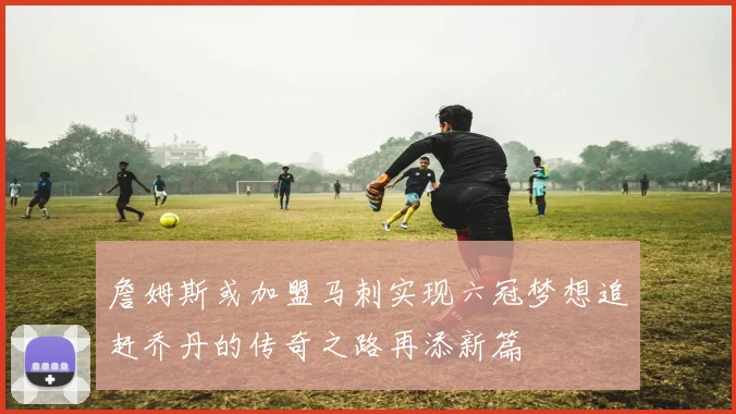 詹姆斯或加盟马刺实现六冠梦想追赶乔丹的传奇之路再添新篇