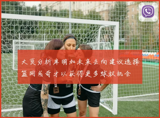 大莫分析库明加未来去向建议选择篮网或奇才以获得更多球权机会