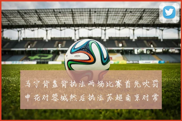 马宁背靠背执法两场比赛首先吹罚申花对蓉城然后执法苏超南京对常州