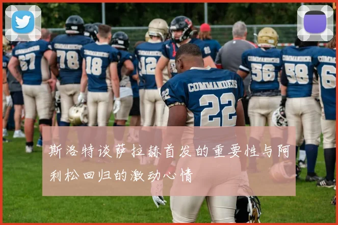 斯洛特谈萨拉赫首发的重要性与阿利松回归的激动心情